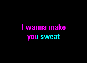 I wanna make

you sweat