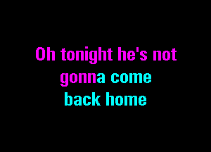 0h tonight he's not

gonna come
back home