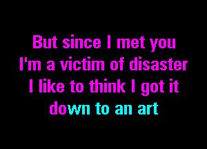 But since I met you
I'm a victim of disaster

I like to think I got it
down to an art