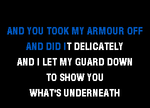 AND YOU TOOK MY ARMOUR OFF
AND DID IT DELICATELY
AND I LET MY GUARD DOWN
TO SHOW YOU
WHAT'S UHDERHEATH