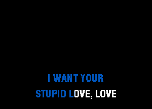 I WANT YOUR
STUPID LOVE, LOVE