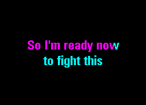 So I'm ready now

to fight this