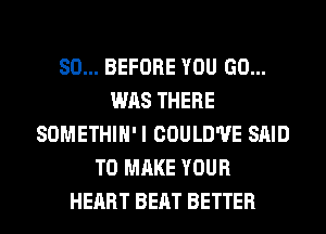 SO... BEFORE YOU GO...
WAS THERE
SOMETHIH'I COULD'UE SAID
TO MAKE YOUR
HEART BEAT BETTER
