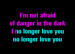 I'm not afraid
of danger in the dark

I no longer love you
no longer love you