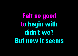Felt so good
to begin with

didn't we?
But now it seems