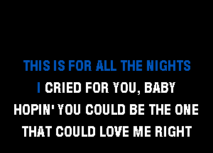 THIS IS FOR ALL THE NIGHTS
I CRIED FOR YOU, BABY
HOPIH' YOU COULD BE THE ONE
THAT COULD LOVE ME RIGHT