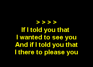 oooo
If I told you that

I wanted to see you
And if I told you that
I there to please you