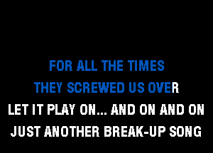 FOR ALL THE TIMES
THEY SCREWED US OVER
LET IT PLAY 0... AND ON AND ON
JUST ANOTHER BREAK-UP SONG