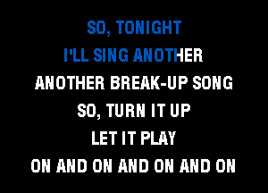 SO, TONIGHT
I'LL SING ANOTHER
ANOTHER BREAK-UP SONG
SO, TURN IT UP
LET IT PLAY
0 AND ON AND ON AND ON