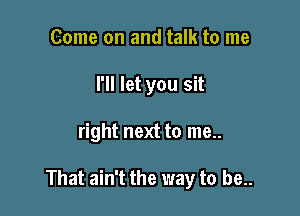 Come on and talk to me
I'll let you sit

right next to me..

That ain't the way to be..