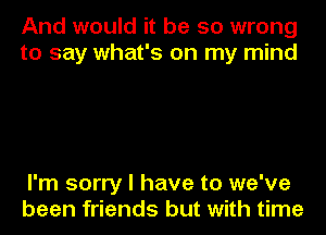 And would it be so wrong
to say what's on my mind

I'm sorry I have to we've
been friends but with time