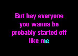 But hey everyone
you wanna be

probably started off
like me