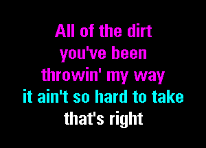 All of the dirt
you've been

throwin' my way
it ain't so hard to take
that's right