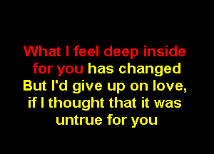 What I feel deep inside
for you has changed
But I'd give up on love,
if I thought that it was
untrue for you