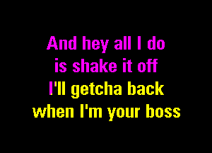 And hey all I do
is shake it off

I'll getcha back
when I'm your boss