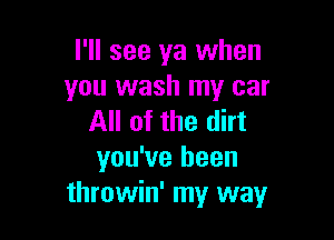 I'll see ya when
you wash my car

All of the dirt
you've been
throwin' my way