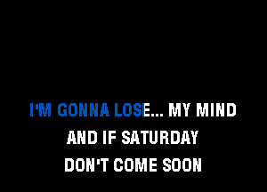 I'M GONNA LOSE... MY MIND
AND IF SATURDAY
DON'T COME SOON