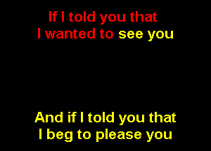 If I told you that
I wanted to see you

And if I told you that
I beg to please you