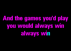 And the games you'd play

you would always win
always win