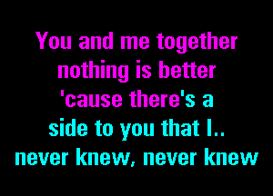 You and me together
nothing is better
'cause there's a

side to you that l..
never knew, never knew