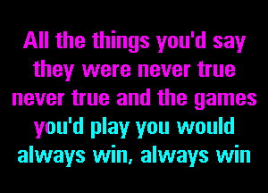 All the things you'd say
they were never true
never true and the games
you'd play you would
always win, always win