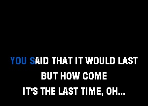 YOU SAID THAT IT WOULD LAST
BUT HOW COME
IT'S THE LAST TIME, 0H...