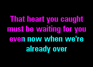 That heart you caught
must be waiting for you
even now when we're
already over