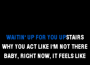 WAITIH' UP FOR YOU UPSTAIRS
WHY YOU ACT LIKE I'M NOT THERE
BABY, RIGHT HOW, IT FEELS LIKE