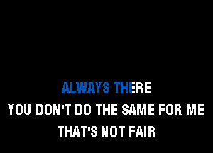 ALWAYS THERE
YOU DON'T DO THE SAME FOR ME
THAT'S HOT FAIR