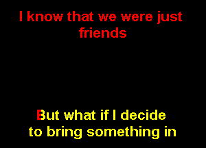 I know that we were just
friends

But what if I decide
to bring something in