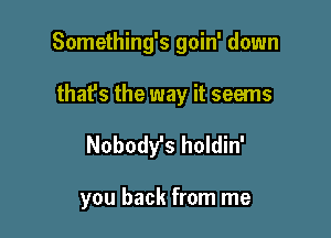 Something's goin' down

that's the way it seems
Nobody's holdin'

you back from me