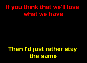 If you think that we'll lose
what we have

Then I'd just rather stay
the same