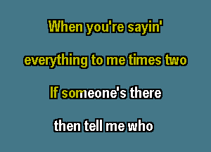 When you're sayin'

everything to me times two
If someone's there

then tell me who