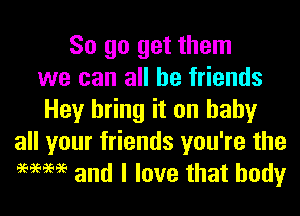 So go get them
we can all be friends
Hey bring it on baby
all your friends you're the
9mm and I love that body