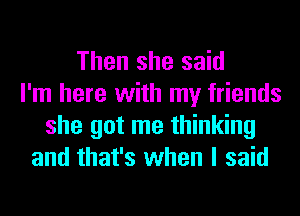 Then she said
I'm here with my friends
she got me thinking
and that's when I said