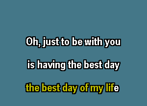 Oh, just to be with you

is having the best day

the best day of my life