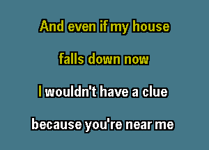 And even if my house

falls down now
lwouldn't have a clue

because you're near me