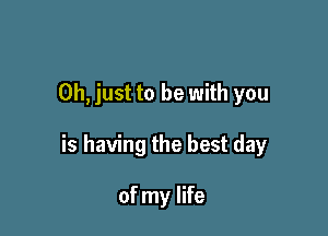 Oh, just to be with you

is having the best day

of my life