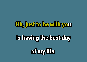 Oh, just to be with you

is having the best day

of my life