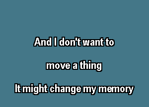 And I don't want to

move a thing

It might change my memory