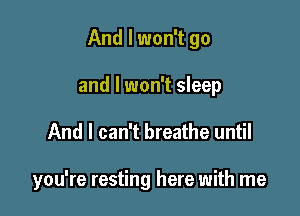 And I won't go

and I won't sleep
And I can't breathe until

you're resting here with me