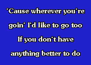 'Cause wherever you're
goin' I'd like to go too
If you don't have

anything better to do