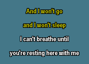 And I won't go

and I won't sleep
I can't breathe until

you're resting here with me