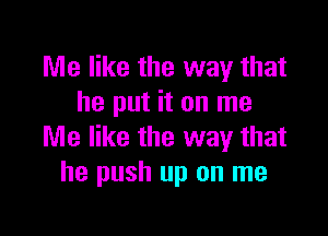 Me like the way that
he put it on me

Me like the way that
he push up on me