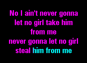 No I ain't never gonna
let no girl take him
from me
never gonna let no girl
steal him from me