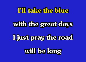I'll take the blue

with the great days

ljust pray the road

will be long