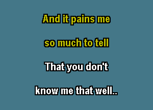 And it pains me

so much to tell

That you don't

know me that welL