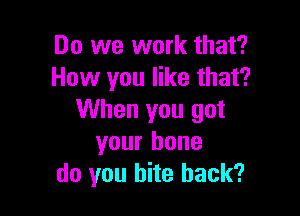 Do we work that?
How you like that?

When you got
your hone
do you bite back?