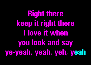 Right there
keep it right there

I love it when
you look and say
ye-yeah, yeah, yeh, yeah