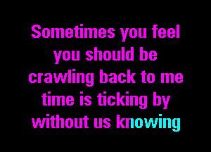 Sometimes you feel
you should he
crawling hack to me
time is ticking by
without us knowing